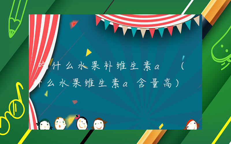 吃什么水果补维生素a (什么水果维生素a含量高)